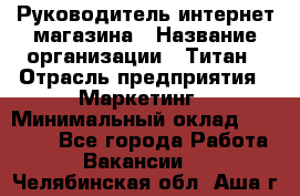 Руководитель интернет-магазина › Название организации ­ Титан › Отрасль предприятия ­ Маркетинг › Минимальный оклад ­ 26 000 - Все города Работа » Вакансии   . Челябинская обл.,Аша г.